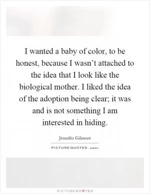 I wanted a baby of color, to be honest, because I wasn’t attached to the idea that I look like the biological mother. I liked the idea of the adoption being clear; it was and is not something I am interested in hiding Picture Quote #1