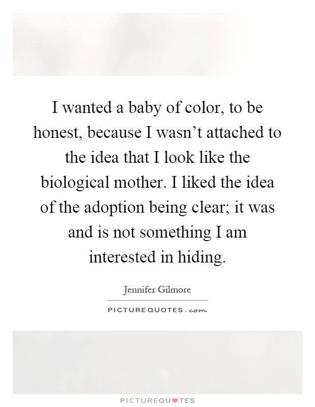 I wanted a baby of color, to be honest, because I wasn't attached to the idea that I look like the biological mother. I liked the idea of the adoption being clear; it was and is not something I am interested in hiding Picture Quote #1