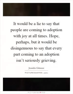 It would be a lie to say that people are coming to adoption with joy at all times. Hope, perhaps, but it would be disingenuous to say that every part coming to an adoption isn’t seriously grieving Picture Quote #1