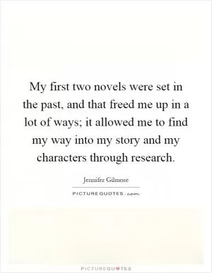 My first two novels were set in the past, and that freed me up in a lot of ways; it allowed me to find my way into my story and my characters through research Picture Quote #1