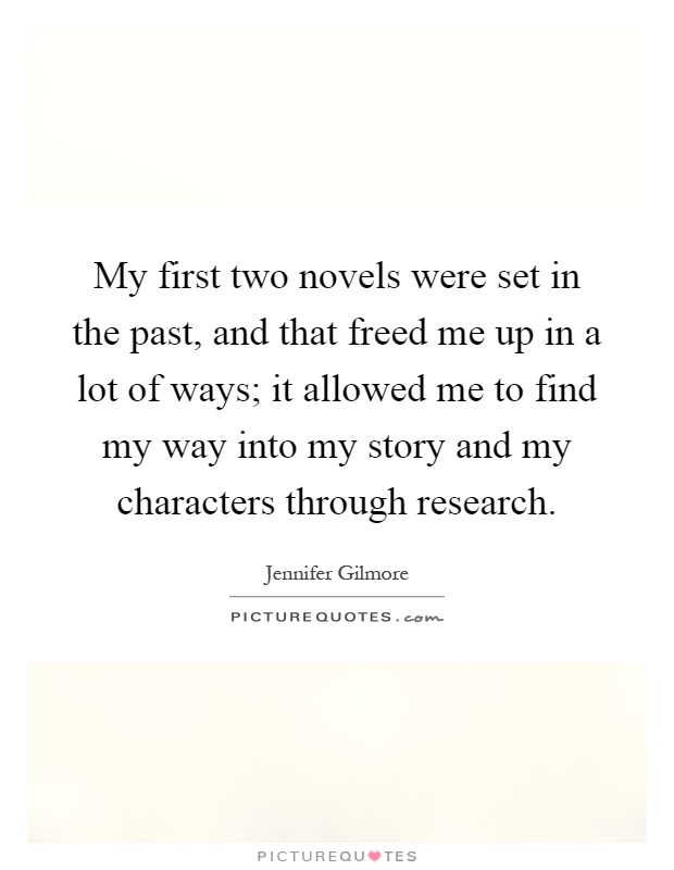 My first two novels were set in the past, and that freed me up in a lot of ways; it allowed me to find my way into my story and my characters through research Picture Quote #1