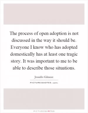 The process of open adoption is not discussed in the way it should be. Everyone I know who has adopted domestically has at least one tragic story. It was important to me to be able to describe those situations Picture Quote #1