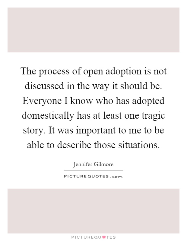 The process of open adoption is not discussed in the way it should be. Everyone I know who has adopted domestically has at least one tragic story. It was important to me to be able to describe those situations Picture Quote #1