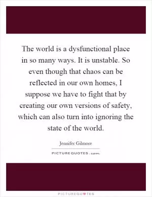 The world is a dysfunctional place in so many ways. It is unstable. So even though that chaos can be reflected in our own homes, I suppose we have to fight that by creating our own versions of safety, which can also turn into ignoring the state of the world Picture Quote #1