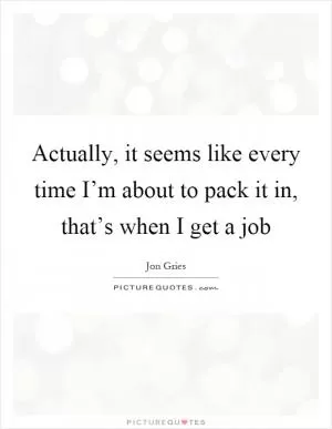 Actually, it seems like every time I’m about to pack it in, that’s when I get a job Picture Quote #1