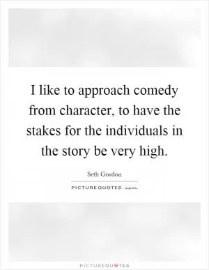 I like to approach comedy from character, to have the stakes for the individuals in the story be very high Picture Quote #1
