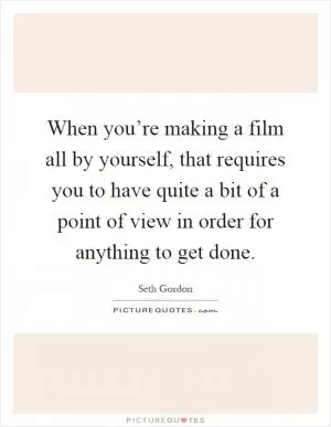 When you’re making a film all by yourself, that requires you to have quite a bit of a point of view in order for anything to get done Picture Quote #1