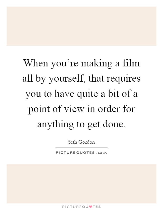 When you're making a film all by yourself, that requires you to have quite a bit of a point of view in order for anything to get done Picture Quote #1