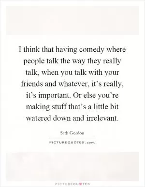 I think that having comedy where people talk the way they really talk, when you talk with your friends and whatever, it’s really, it’s important. Or else you’re making stuff that’s a little bit watered down and irrelevant Picture Quote #1