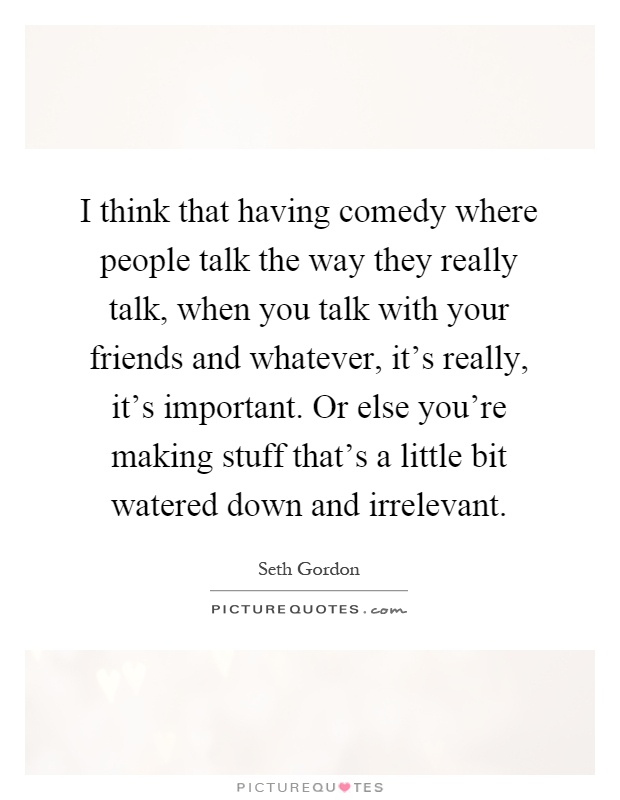 I think that having comedy where people talk the way they really talk, when you talk with your friends and whatever, it's really, it's important. Or else you're making stuff that's a little bit watered down and irrelevant Picture Quote #1