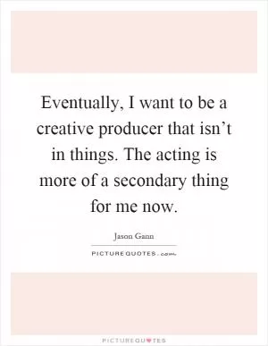 Eventually, I want to be a creative producer that isn’t in things. The acting is more of a secondary thing for me now Picture Quote #1