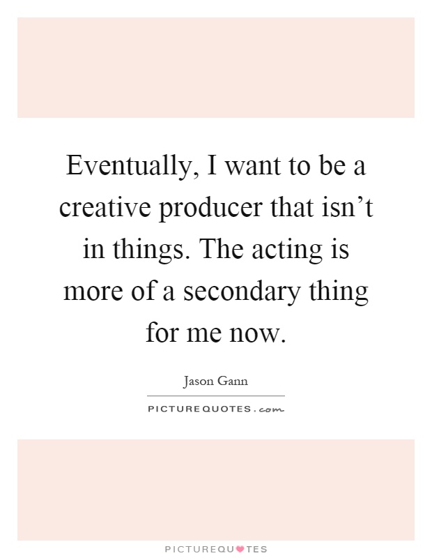 Eventually, I want to be a creative producer that isn't in things. The acting is more of a secondary thing for me now Picture Quote #1