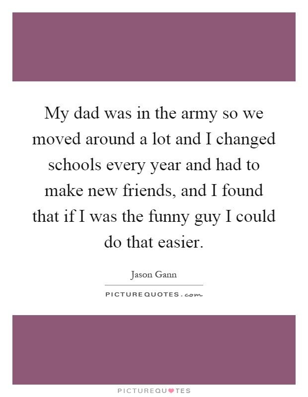 My dad was in the army so we moved around a lot and I changed schools every year and had to make new friends, and I found that if I was the funny guy I could do that easier Picture Quote #1