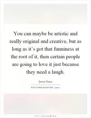 You can maybe be artistic and really original and creative, but as long as it’s got that funniness at the root of it, then certain people are going to love it just because they need a laugh Picture Quote #1