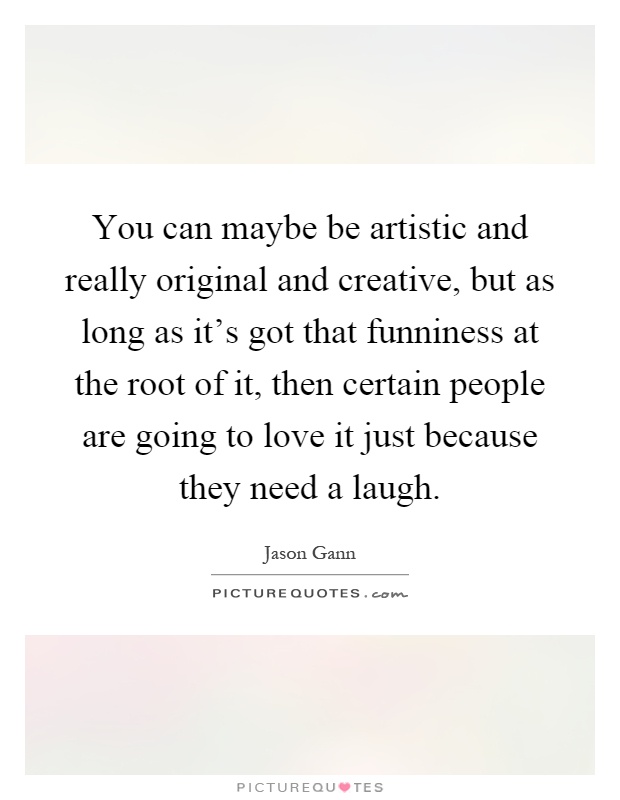You can maybe be artistic and really original and creative, but as long as it's got that funniness at the root of it, then certain people are going to love it just because they need a laugh Picture Quote #1