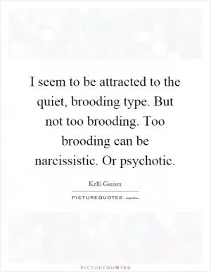 I seem to be attracted to the quiet, brooding type. But not too brooding. Too brooding can be narcissistic. Or psychotic Picture Quote #1