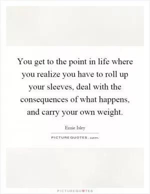 You get to the point in life where you realize you have to roll up your sleeves, deal with the consequences of what happens, and carry your own weight Picture Quote #1