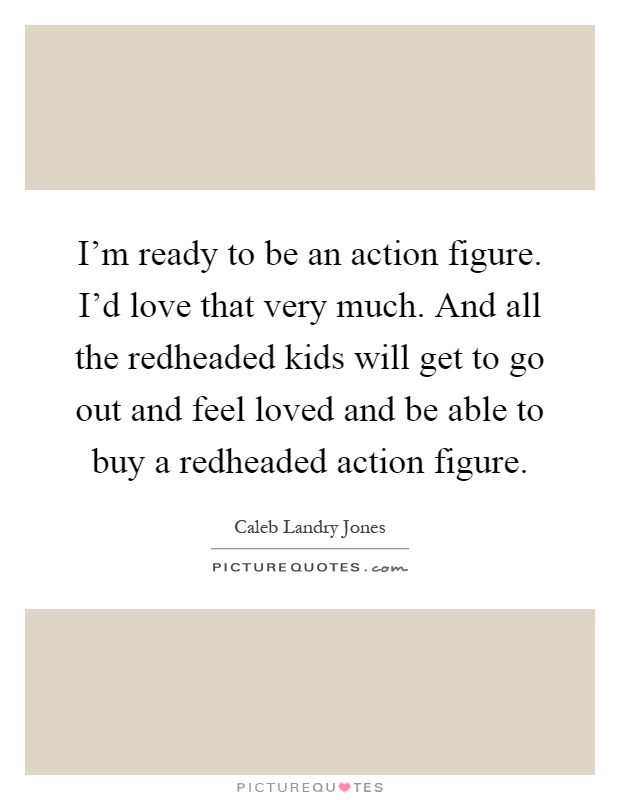 I'm ready to be an action figure. I'd love that very much. And all the redheaded kids will get to go out and feel loved and be able to buy a redheaded action figure Picture Quote #1