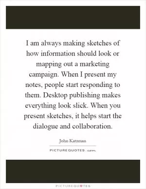 I am always making sketches of how information should look or mapping out a marketing campaign. When I present my notes, people start responding to them. Desktop publishing makes everything look slick. When you present sketches, it helps start the dialogue and collaboration Picture Quote #1