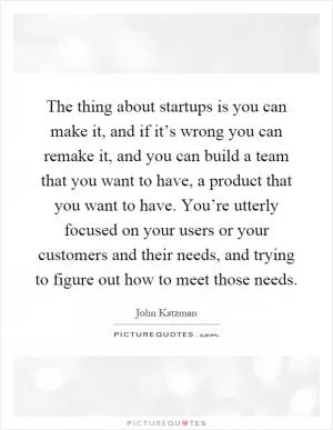 The thing about startups is you can make it, and if it’s wrong you can remake it, and you can build a team that you want to have, a product that you want to have. You’re utterly focused on your users or your customers and their needs, and trying to figure out how to meet those needs Picture Quote #1