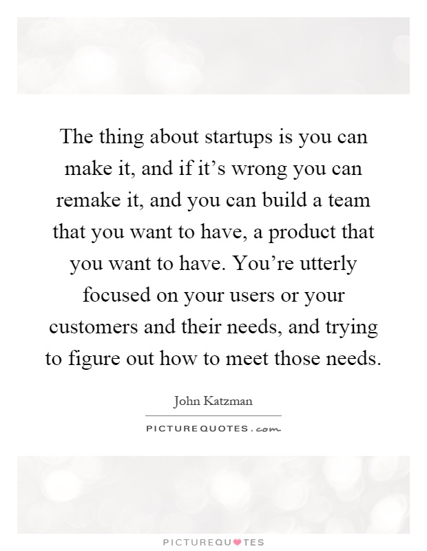 The thing about startups is you can make it, and if it's wrong you can remake it, and you can build a team that you want to have, a product that you want to have. You're utterly focused on your users or your customers and their needs, and trying to figure out how to meet those needs Picture Quote #1