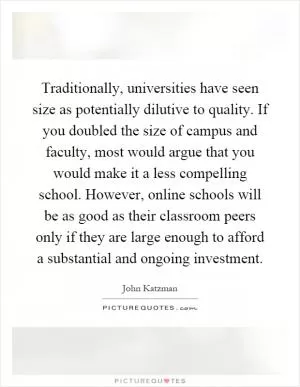 Traditionally, universities have seen size as potentially dilutive to quality. If you doubled the size of campus and faculty, most would argue that you would make it a less compelling school. However, online schools will be as good as their classroom peers only if they are large enough to afford a substantial and ongoing investment Picture Quote #1