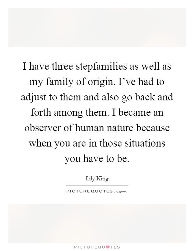 I have three stepfamilies as well as my family of origin. I've had to adjust to them and also go back and forth among them. I became an observer of human nature because when you are in those situations you have to be Picture Quote #1