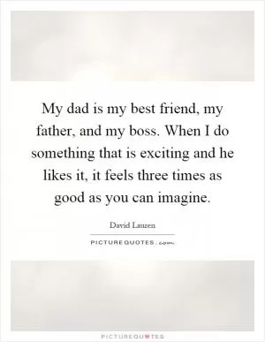 My dad is my best friend, my father, and my boss. When I do something that is exciting and he likes it, it feels three times as good as you can imagine Picture Quote #1