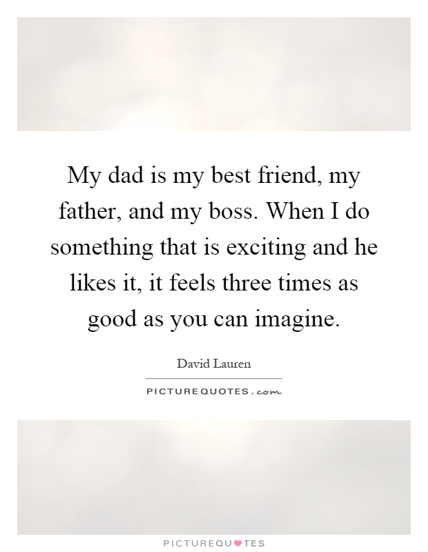 My dad is my best friend, my father, and my boss. When I do something that is exciting and he likes it, it feels three times as good as you can imagine Picture Quote #1