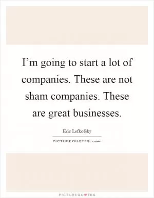 I’m going to start a lot of companies. These are not sham companies. These are great businesses Picture Quote #1