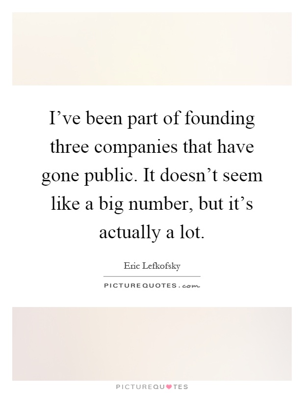 I've been part of founding three companies that have gone public. It doesn't seem like a big number, but it's actually a lot Picture Quote #1