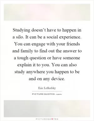 Studying doesn’t have to happen in a silo. It can be a social experience. You can engage with your friends and family to find out the answer to a tough question or have someone explain it to you. You can also study anywhere you happen to be and on any device Picture Quote #1