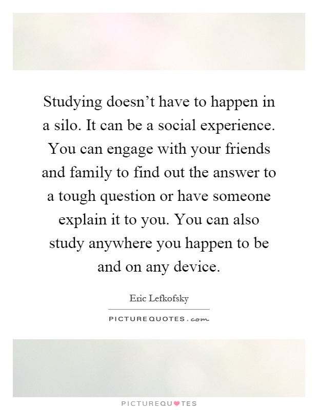 Studying doesn't have to happen in a silo. It can be a social experience. You can engage with your friends and family to find out the answer to a tough question or have someone explain it to you. You can also study anywhere you happen to be and on any device Picture Quote #1