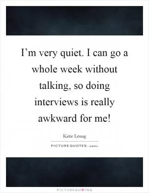 I’m very quiet. I can go a whole week without talking, so doing interviews is really awkward for me! Picture Quote #1