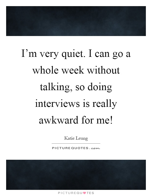 I'm very quiet. I can go a whole week without talking, so doing interviews is really awkward for me! Picture Quote #1