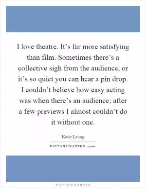I love theatre. It’s far more satisfying than film. Sometimes there’s a collective sigh from the audience, or it’s so quiet you can hear a pin drop. I couldn’t believe how easy acting was when there’s an audience; after a few previews I almost couldn’t do it without one Picture Quote #1