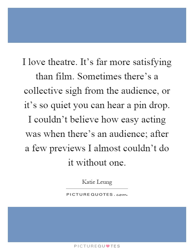 I love theatre. It's far more satisfying than film. Sometimes there's a collective sigh from the audience, or it's so quiet you can hear a pin drop. I couldn't believe how easy acting was when there's an audience; after a few previews I almost couldn't do it without one Picture Quote #1
