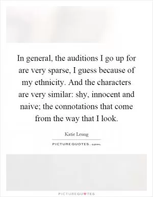 In general, the auditions I go up for are very sparse, I guess because of my ethnicity. And the characters are very similar: shy, innocent and naive; the connotations that come from the way that I look Picture Quote #1