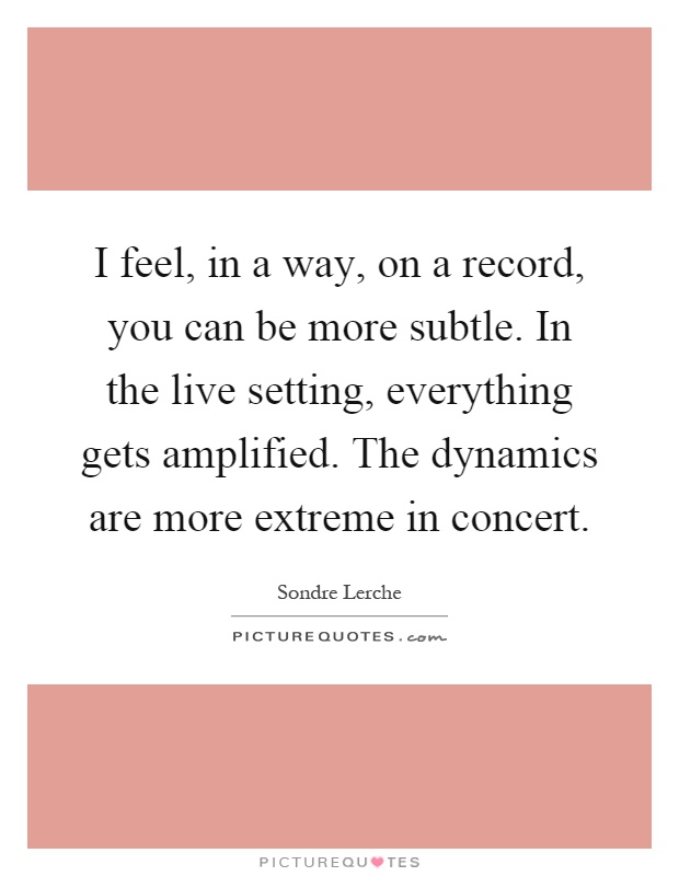 I feel, in a way, on a record, you can be more subtle. In the live setting, everything gets amplified. The dynamics are more extreme in concert Picture Quote #1