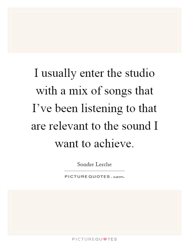 I usually enter the studio with a mix of songs that I've been listening to that are relevant to the sound I want to achieve Picture Quote #1