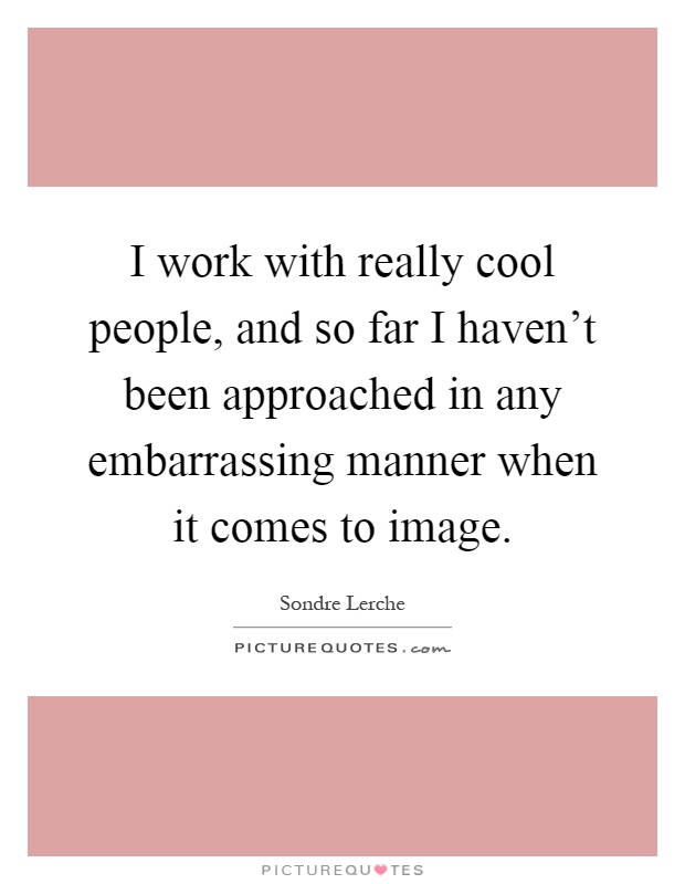I work with really cool people, and so far I haven't been approached in any embarrassing manner when it comes to image Picture Quote #1