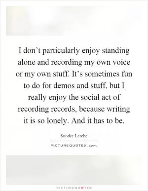 I don’t particularly enjoy standing alone and recording my own voice or my own stuff. It’s sometimes fun to do for demos and stuff, but I really enjoy the social act of recording records, because writing it is so lonely. And it has to be Picture Quote #1