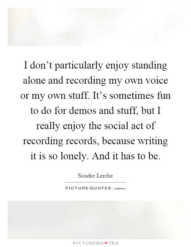 I don't particularly enjoy standing alone and recording my own voice or my own stuff. It's sometimes fun to do for demos and stuff, but I really enjoy the social act of recording records, because writing it is so lonely. And it has to be Picture Quote #1