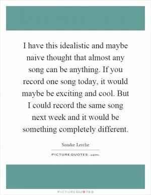 I have this idealistic and maybe naive thought that almost any song can be anything. If you record one song today, it would maybe be exciting and cool. But I could record the same song next week and it would be something completely different Picture Quote #1
