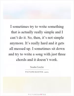 I sometimes try to write something that is actually really simple and I can’t do it. So, then, it’s not simple anymore. It’s really hard and it gets all messed up. I sometimes sit down and try to write a song with just three chords and it doesn’t work Picture Quote #1