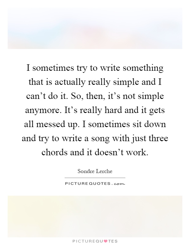 I sometimes try to write something that is actually really simple and I can't do it. So, then, it's not simple anymore. It's really hard and it gets all messed up. I sometimes sit down and try to write a song with just three chords and it doesn't work Picture Quote #1