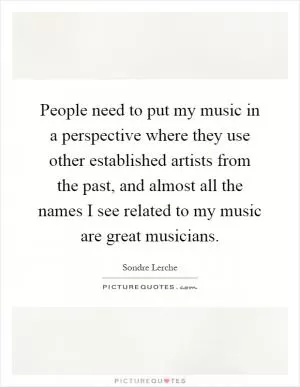 People need to put my music in a perspective where they use other established artists from the past, and almost all the names I see related to my music are great musicians Picture Quote #1