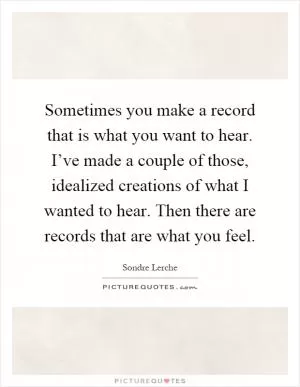 Sometimes you make a record that is what you want to hear. I’ve made a couple of those, idealized creations of what I wanted to hear. Then there are records that are what you feel Picture Quote #1