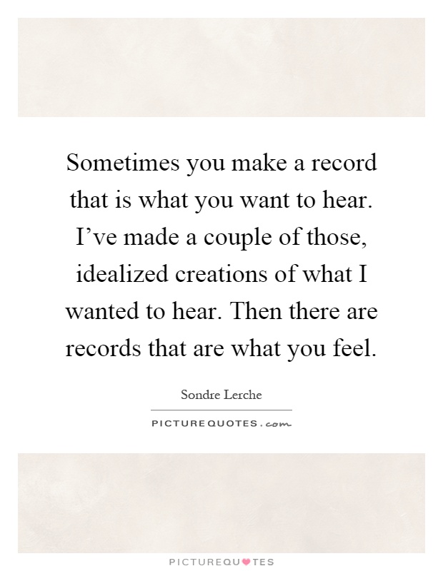 Sometimes you make a record that is what you want to hear. I've made a couple of those, idealized creations of what I wanted to hear. Then there are records that are what you feel Picture Quote #1