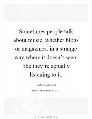Sometimes people talk about music, whether blogs or magazines, in a strange way where it doesn’t seem like they’re actually listening to it Picture Quote #1